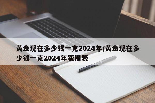黄金现在多少钱一克2024年/黄金现在多少钱一克2024年费用表