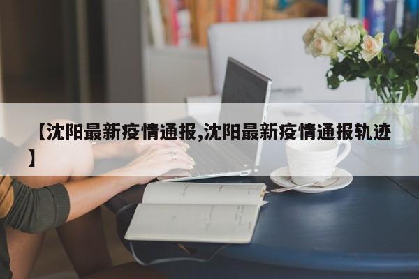 【沈阳最新疫情通报,沈阳最新疫情通报轨迹】