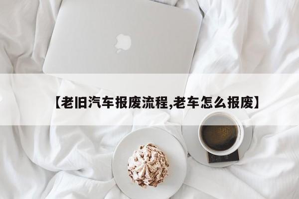 【老旧汽车报废流程,老车怎么报废】