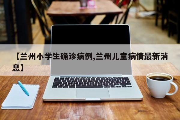 【兰州小学生确诊病例,兰州儿童病情最新消息】