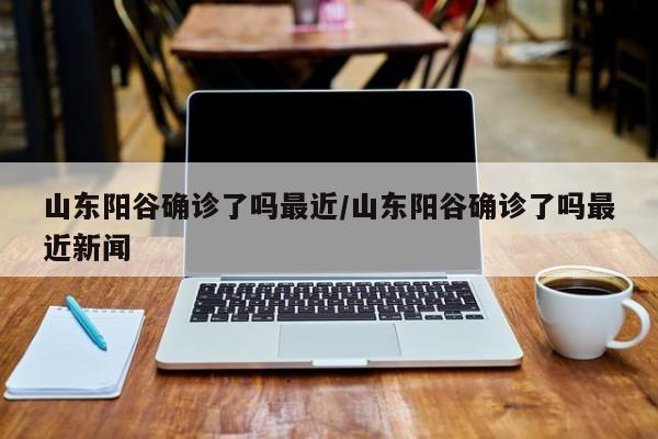 山东阳谷确诊了吗最近/山东阳谷确诊了吗最近新闻