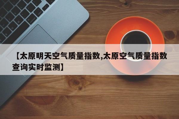 【太原明天空气质量指数,太原空气质量指数查询实时监测】