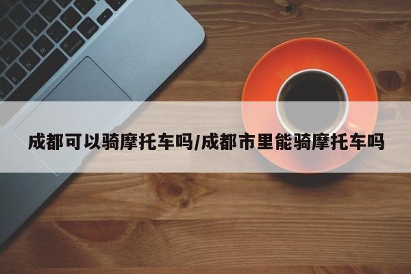 成都可以骑摩托车吗/成都市里能骑摩托车吗