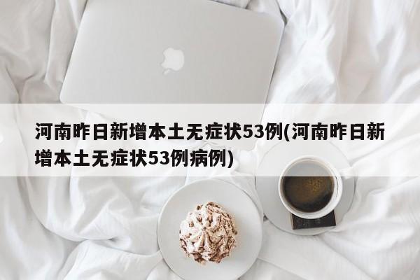 河南昨日新增本土无症状53例(河南昨日新增本土无症状53例病例)