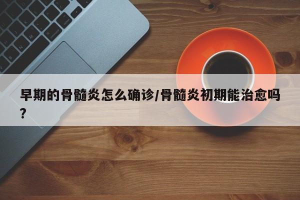 早期的骨髓炎怎么确诊/骨髓炎初期能治愈吗?