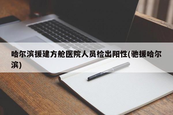 哈尔滨援建方舱医院人员检出阳性(驰援哈尔滨)