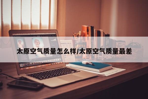 太原空气质量怎么样/太原空气质量最差