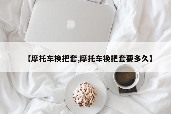 【摩托车换把套,摩托车换把套要多久】