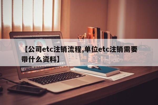 【公司etc注销流程,单位etc注销需要带什么资料】