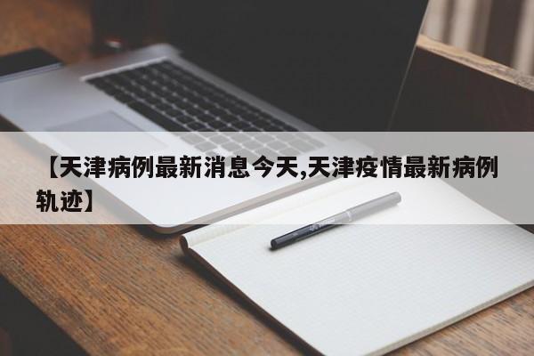 【天津病例最新消息今天,天津疫情最新病例轨迹】