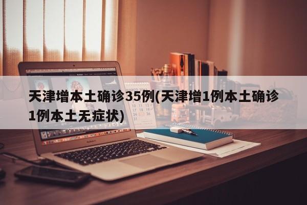 天津增本土确诊35例(天津增1例本土确诊1例本土无症状)