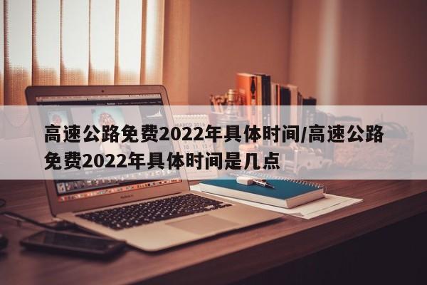 高速公路免费2022年具体时间/高速公路免费2022年具体时间是几点