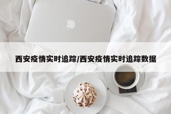 西安疫情实时追踪/西安疫情实时追踪数据