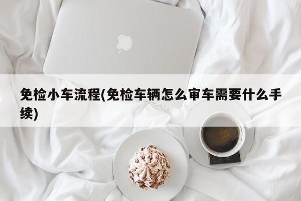 免检小车流程(免检车辆怎么审车需要什么手续)