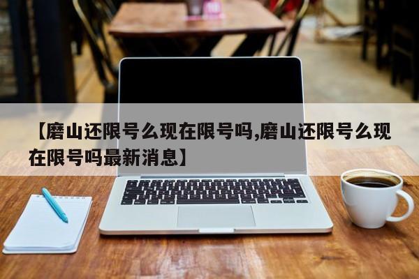 【磨山还限号么现在限号吗,磨山还限号么现在限号吗最新消息】