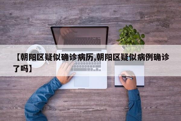 【朝阳区疑似确诊病历,朝阳区疑似病例确诊了吗】