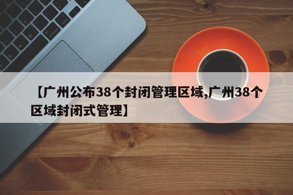 【广州公布38个封闭管理区域,广州38个区域封闭式管理】