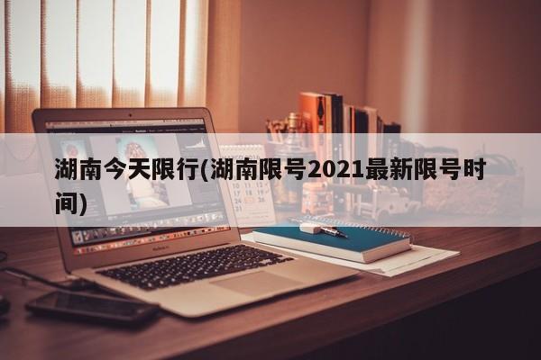 湖南今天限行(湖南限号2021最新限号时间)