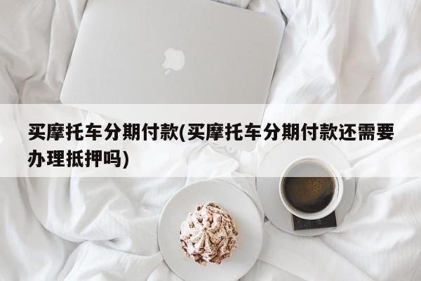 买摩托车分期付款(买摩托车分期付款还需要办理抵押吗)