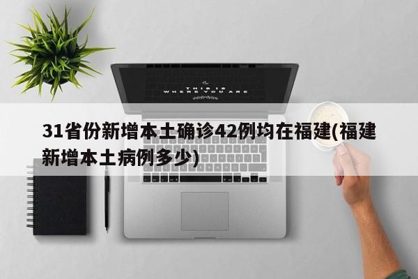 31省份新增本土确诊42例均在福建(福建新增本土病例多少)