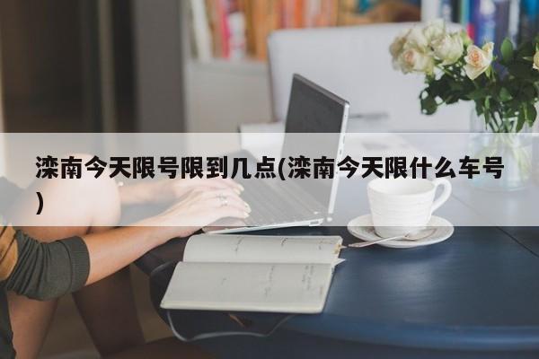 滦南今天限号限到几点(滦南今天限什么车号)
