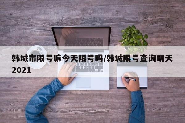 韩城市限号嘛今天限号吗/韩城限号查询明天2021