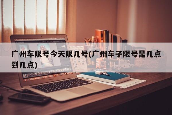 广州车限号今天限几号(广州车子限号是几点到几点)