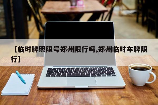 【临时牌照限号郑州限行吗,郑州临时车牌限行】