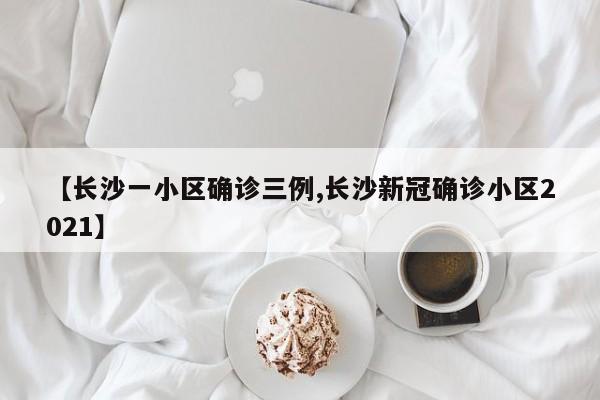 【长沙一小区确诊三例,长沙新冠确诊小区2021】