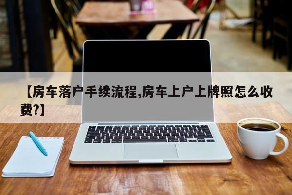 【房车落户手续流程,房车上户上牌照怎么收费?】