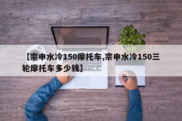 【宗申水冷150摩托车,宗申水冷150三轮摩托车多少钱】