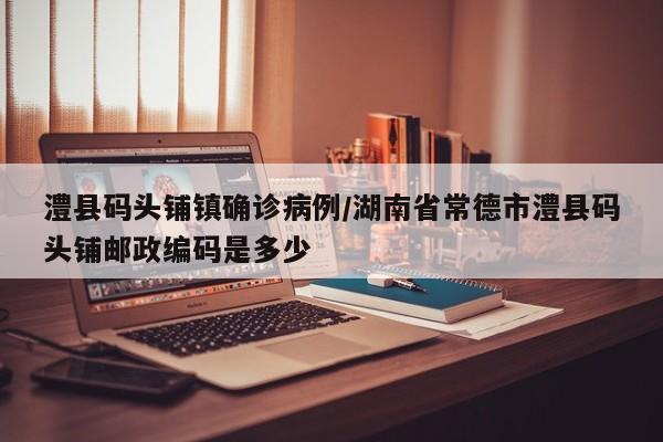 澧县码头铺镇确诊病例/湖南省常德市澧县码头铺邮政编码是多少