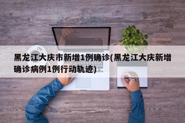 黑龙江大庆市新增1例确诊(黑龙江大庆新增确诊病例1例行动轨迹)
