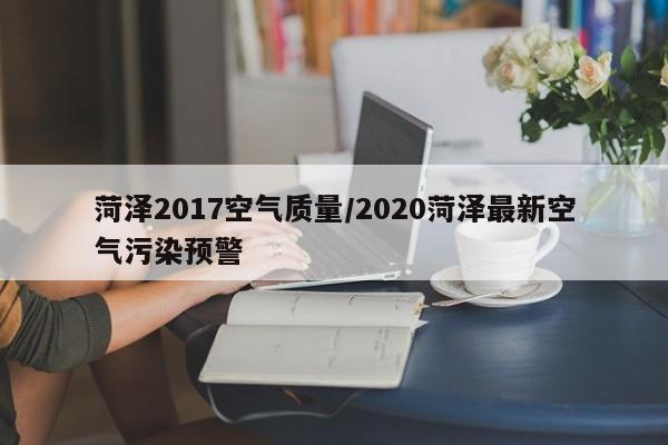 菏泽2017空气质量/2020菏泽最新空气污染预警